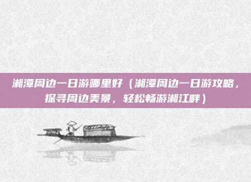 湘潭周边一日游哪里好（湘潭周边一日游攻略，探寻周边美景，轻松畅游湘江畔）