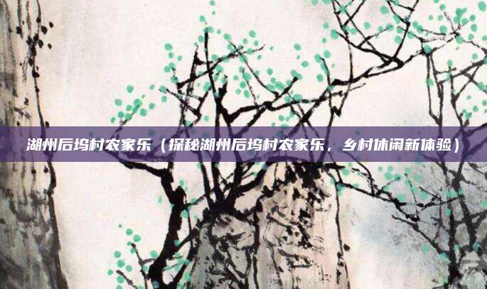 湖州后坞村农家乐(探秘湖州后坞村农家乐,乡村休闲新体验)