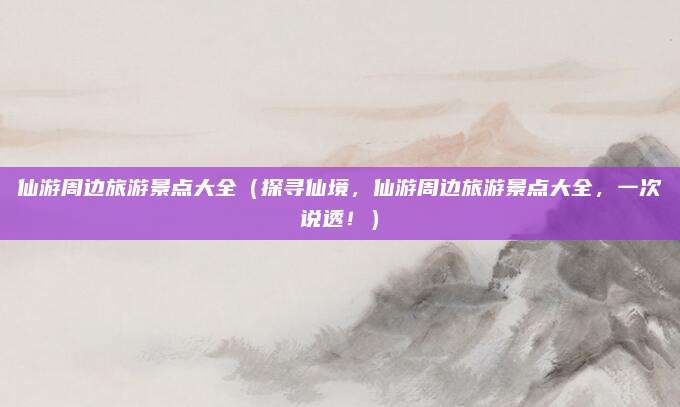 仙游周边旅游景点大全(探寻仙境,仙游周边旅游景点大全,一次说透!)
