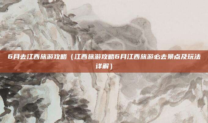 6月去江西旅游攻略（江西旅游攻略6月江西旅游必去景点及玩法详解）