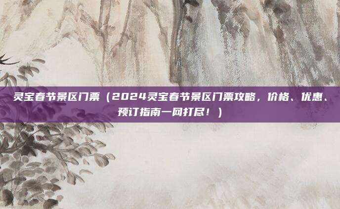 灵宝春节景区门票(2024灵宝春节景区门票攻略,价格、优惠、预订指南一网打尽!)