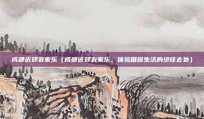 成都近郊农家乐(成都近郊农家乐,体验田园生活的绝佳去处)