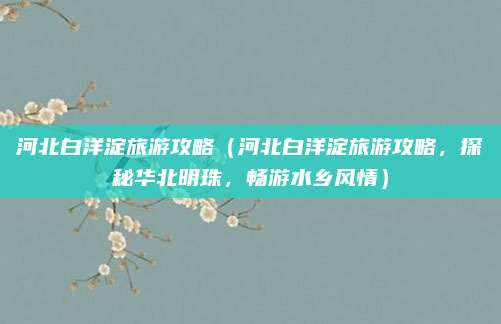 河北白洋淀旅游攻略（河北白洋淀旅游攻略，探秘华北明珠，畅游水乡风情）