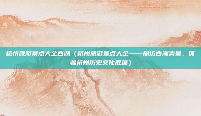杭州旅游景点大全西湖(杭州旅游景点大全——探访西湖美景,体验杭州历史文化底蕴)