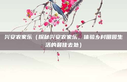 兴安农家乐（探秘兴安农家乐，体验乡村田园生活的最佳去处）