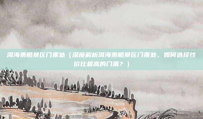 洱海乘船景区门票处(深度解析洱海乘船景区门票处,如何选择性价比最高的门票?)