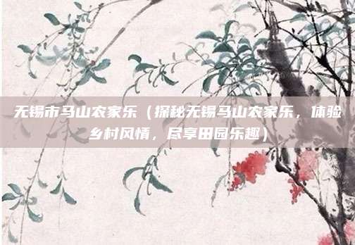 无锡市马山农家乐(探秘无锡马山农家乐,体验乡村风情,尽享田园乐趣)