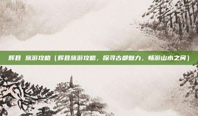 辉县 旅游攻略(辉县旅游攻略,探寻古都魅力,畅游山水之间)
