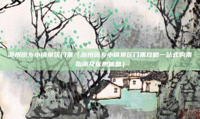 湖州原乡小镇景区门票(湖州原乡小镇景区门票攻略一站式购票指南及优惠信息)
