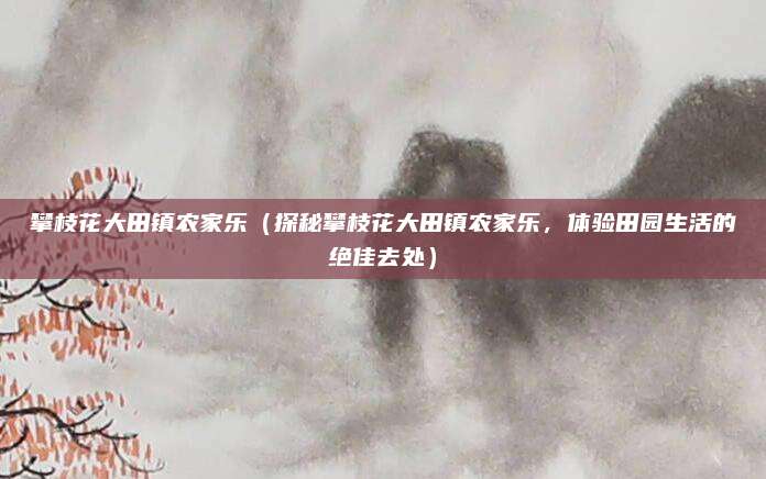 攀枝花大田镇农家乐(探秘攀枝花大田镇农家乐,体验田园生活的绝佳去处)