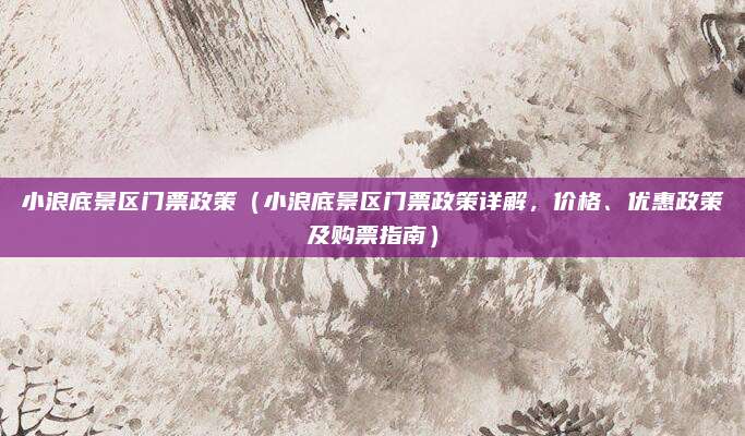 小浪底景区门票政策（小浪底景区门票政策详解，价格、优惠政策及购票指南）