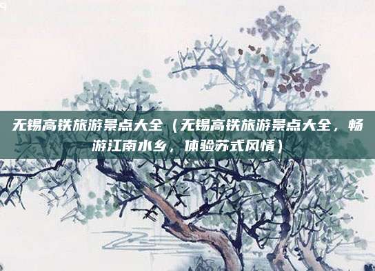 无锡高铁旅游景点大全(无锡高铁旅游景点大全,畅游江南水乡,体验苏式风情)