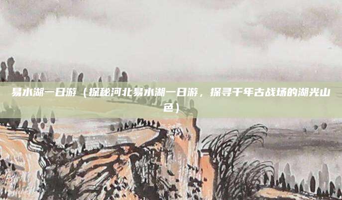 易水湖一日游（探秘河北易水湖一日游，探寻千年古战场的湖光山色）