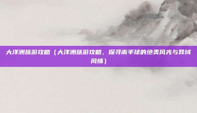 大洋洲旅游攻略(大洋洲旅游攻略,探寻南半球的绝美风光与异域风情)