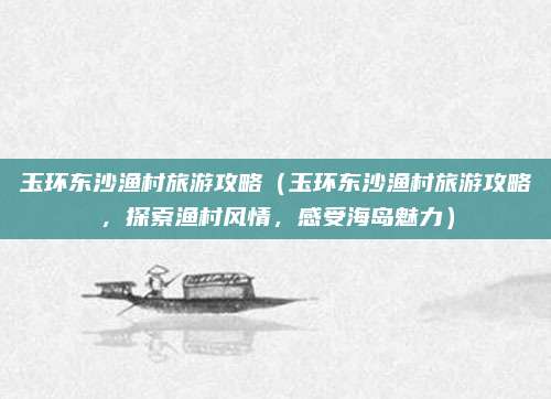 玉环东沙渔村旅游攻略(玉环东沙渔村旅游攻略,探索渔村风情,感受海岛魅力)