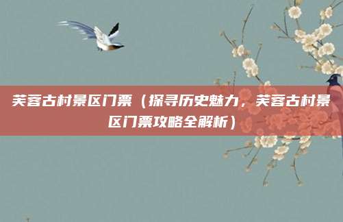 芙蓉古村景区门票(探寻历史魅力,芙蓉古村景区门票攻略全解析)