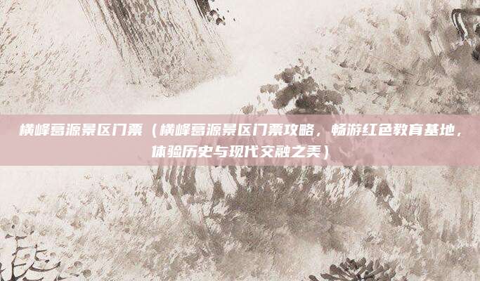 横峰葛源景区门票(横峰葛源景区门票攻略,畅游红色教育基地,体验历史与现代交融之美)