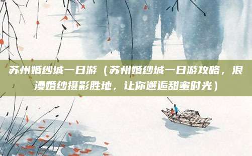 苏州婚纱城一日游(苏州婚纱城一日游攻略,浪漫婚纱摄影胜地,让你邂逅甜蜜时光)