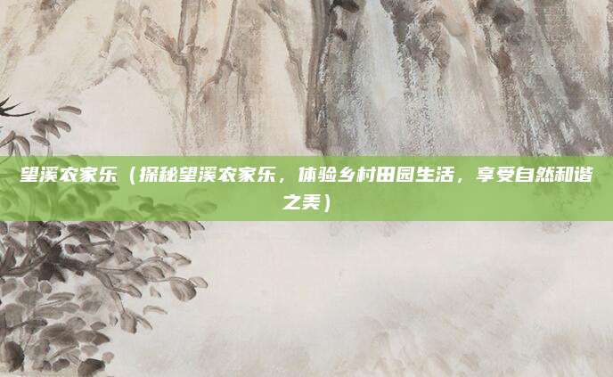 望溪农家乐（探秘望溪农家乐，体验乡村田园生活，享受自然和谐之美）