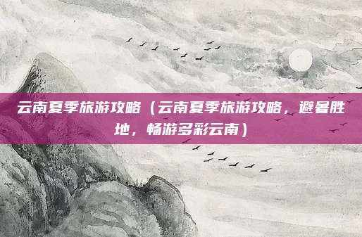 云南夏季旅游攻略(云南夏季旅游攻略,避暑胜地,畅游多彩云南)