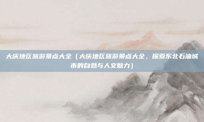 大庆地区旅游景点大全(大庆地区旅游景点大全,探索东北石油城市的自然与人文魅力)