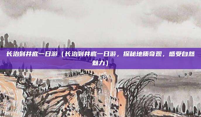 长治到井底一日游(长治到井底一日游,探秘地质奇观,感受自然魅力)