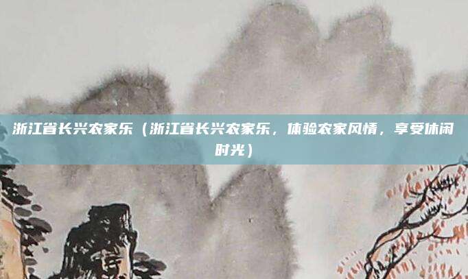 浙江省长兴农家乐(浙江省长兴农家乐,体验农家风情,享受休闲时光)