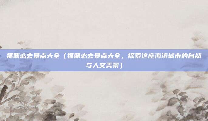 福鼎必去景点大全(福鼎必去景点大全,探索这座海滨城市的自然与人文美景)