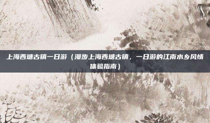 上海西塘古镇一日游(漫步上海西塘古镇,一日游的江南水乡风情体验指南)