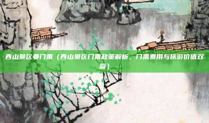西山景区要门票(西山景区门票政策解析,门票费用与旅游价值双赢)