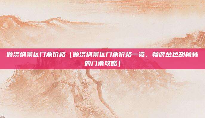 额济纳景区门票价格(额济纳景区门票价格一览,畅游金色胡杨林的门票攻略)