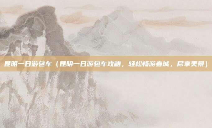 昆明一日游包车(昆明一日游包车攻略,轻松畅游春城,尽享美景)