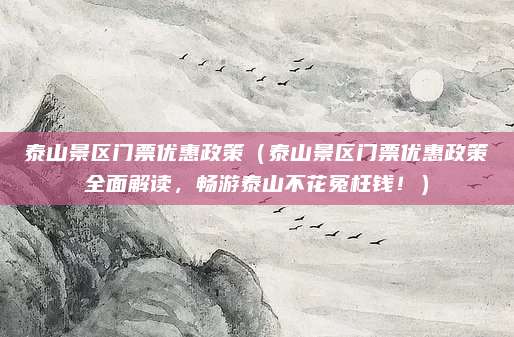 泰山景区门票优惠政策(泰山景区门票优惠政策全面解读,畅游泰山不花冤枉钱!)
