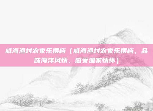 威海渔村农家乐摆档(威海渔村农家乐摆档,品味海洋风情,感受渔家情怀)