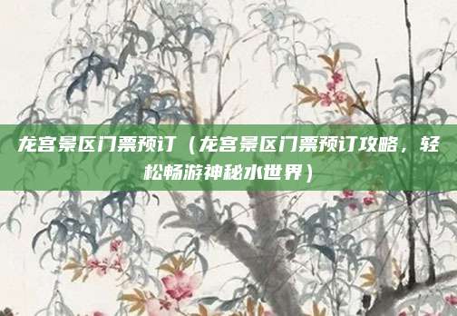 龙宫景区门票预订(龙宫景区门票预订攻略,轻松畅游神秘水世界)