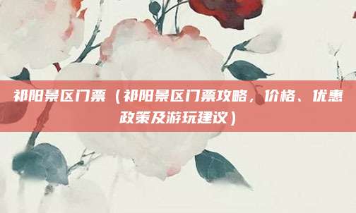 祁阳景区门票(祁阳景区门票攻略,价格、优惠政策及游玩建议)