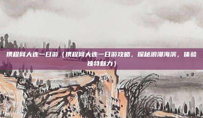 携程网大连一日游(携程网大连一日游攻略,探秘浪漫海滨,体验独特魅力)