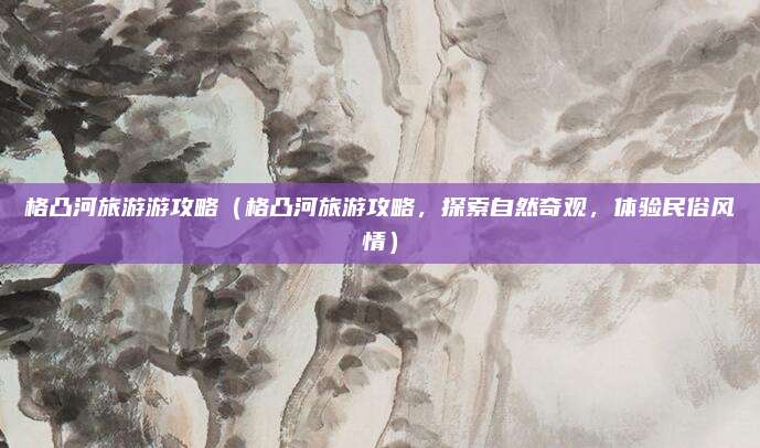 格凸河旅游游攻略(格凸河旅游攻略,探索自然奇观,体验民俗风情)