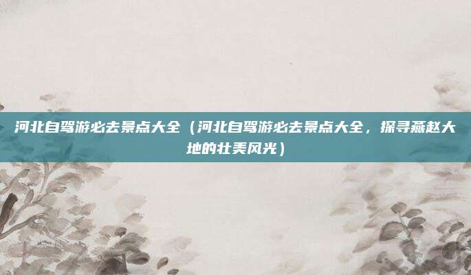 河北自驾游必去景点大全(河北自驾游必去景点大全,探寻燕赵大地的壮美风光)