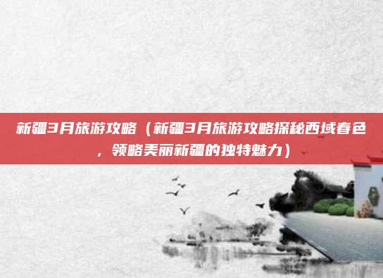 新疆3月旅游攻略（新疆3月旅游攻略探秘西域春色，领略美丽新疆的独特魅力）