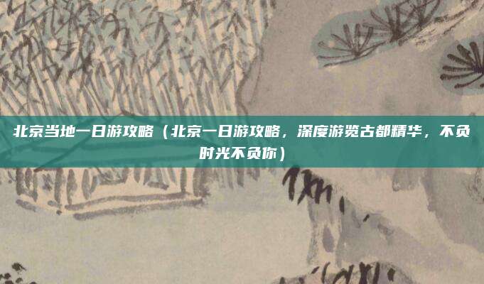 北京当地一日游攻略(北京一日游攻略,深度游览古都精华,不负时光不负你)