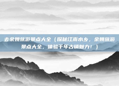 去余姚旅游景点大全(探秘江南水乡,余姚旅游景点大全,体验千年古镇魅力!)