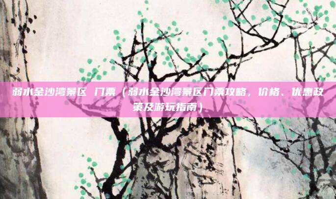 弱水金沙湾景区 门票(弱水金沙湾景区门票攻略,价格、优惠政策及游玩指南)