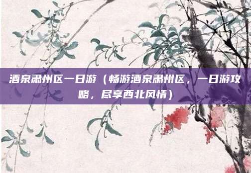 酒泉肃州区一日游（畅游酒泉肃州区，一日游攻略，尽享西北风情）