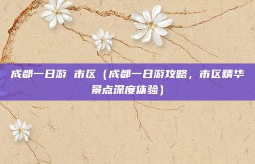 成都一日游 市区(成都一日游攻略,市区精华景点深度体验)