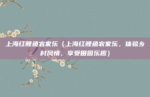 上海红鲤鱼农家乐(上海红鲤鱼农家乐,体验乡村风情,享受田园乐趣)