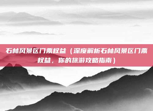 石林风景区门票权益(深度解析石林风景区门票权益,你的旅游攻略指南)