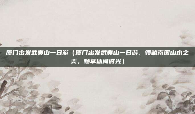 厦门出发武夷山一日游(厦门出发武夷山一日游,领略南国山水之美,畅享休闲时光)