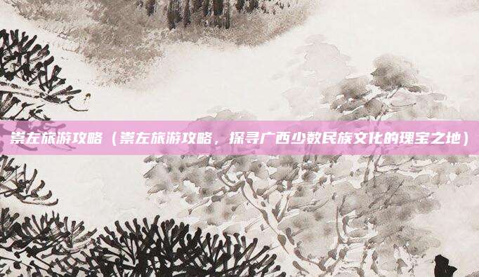 崇左旅游攻略(崇左旅游攻略,探寻广西少数民族文化的瑰宝之地)