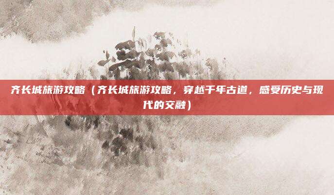 齐长城旅游攻略(齐长城旅游攻略,穿越千年古道,感受历史与现代的交融)
